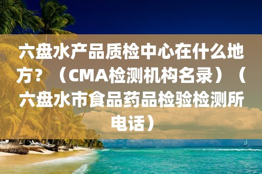 六盘水产品质检中心在什么地方？（CMA检测机构名录）（六盘水市食品药品检验检测所电话）