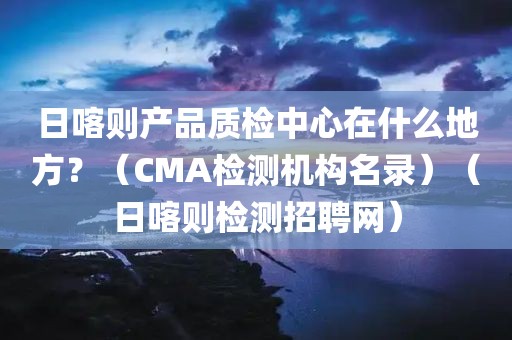 日喀则产品质检中心在什么地方？（CMA检测机构名录）（日喀则检测招聘网）